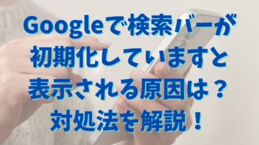 Googleで検索バーが初期化していますと表示される原因は？対処法を解説！